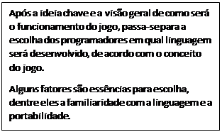 Caixa de Texto: Após a ideia chave e a visão geral de como será o funcionamento do jogo, passa-se para a escolha dos programadores em qual linguagem será desenvolvido, de acordo com o conceito do jogo.
Alguns fatores são essências para escolha, dentre eles a familiaridade com a linguagem e a portabilidade.
